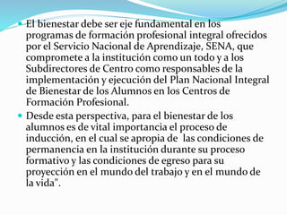  El bienestar debe ser eje fundamental en los
programas de formación profesional integral ofrecidos
por el Servicio Nacional de Aprendizaje, SENA, que
compromete a la institución como un todo y a los
Subdirectores de Centro como responsables de la
implementación y ejecución del Plan Nacional Integral
de Bienestar de los Alumnos en los Centros de
Formación Profesional.
 Desde esta perspectiva, para el bienestar de los
alumnos es de vital importancia el proceso de
inducción, en el cual se apropia de las condiciones de
permanencia en la institución durante su proceso
formativo y las condiciones de egreso para su
proyección en el mundo del trabajo y en el mundo de
la vida".
 