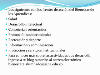  Los siguientes son los frentes de acción del Bienestar de
los Aprendices:
 Salud
 Desarrollo intelectual
 Consejería y orientación
 Promoción socioeconómica
 Recreación y deporte
 Información y comunicación
 Protección y servicios institucionales
 Para conocer más sobre las actividades que desarrolla,
ingresa a su blog o escriba al correo electrónico
bienestaralalumnado@sena.edu.co
 