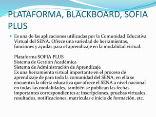 PLATAFORMA, BLACKBOARD, SOFIA
PLUS
 Es una de las aplicaciones utilizadas por la Comunidad Educativa
Virtual del SENA. Ofrece una variedad de herramientas,
funciones y ayudas para el aprendizaje en la modalidad virtual.
Plataforma SOFIA PLUS
Sistema de Gestión Académica
Sistema de Administración de Aprendizaje
Es una herramienta virtual importante en el proceso de
aprendizaje de para toda la comunidad del SENA, en ella se
encuentra la oferta educativa que ofrece el SENA a nivel nacional
en todas las modalidades, también se publican las fechas
importantes correspondientes a: inscripciones, pruebas virtuales,
resultados, notificaciones, matrículas e inicio de formación, etc.
 