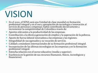 VISION
 En el 2020, el SENA será una Entidad de clase mundial en formación
profesional integral y en el uso y apropiación de tecnología e innovación al
servicio de personas y empresas; habrá contribuido decisivamente a
incrementar la competitividad de Colombia a través de:
 Aportes relevantes a la productividad de las empresas.
 Contribución a la efectiva generación de empleo y la superación de la pobreza.
 Aporte de fuerza laboral innovadora a las empresas y las regiones.
 Integralidad de sus egresados y su vocación de servicio.
 Calidad y estándares internacionales de su formación profesional integral.
 Incorporación de las últimas tecnologías en las empresas y en la formación
profesional integral.
 Estrecha relación con el sector educativo (media y superior).
 Excelencia en la gestión de sus recursos (humanos, físicos, tecnológicos y
financieros).
 