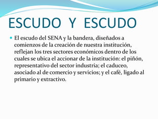 ESCUDO Y ESCUDO
 El escudo del SENA y la bandera, diseñados a
comienzos de la creación de nuestra institución,
reflejan los tres sectores económicos dentro de los
cuales se ubica el accionar de la institución: el piñón,
representativo del sector industria; el caduceo,
asociado al de comercio y servicios; y el café, ligado al
primario y extractivo.
 