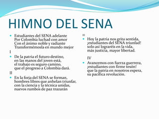 HIMNO DEL SENA
 Estudiantes del SENA adelante
Por Colombia luchad con amor
Con el ánimo noble y radiante
Transformémosla en mundo mejor
I
 De la patria el futuro destino,
en las manos del joven está,
el trabajo es seguro camino,
que el progreso a Colombia dará.
II
 En la forja del SENA se forman,
hombres libres que anhelan triunfar,
con la ciencia y la técnica unidas,
nuevos rumbos de paz trazarán
III
 Hoy la patria nos grita sentida,
¡estudiantes del SENA triunfad!
solo así lograréis en la vida,
más justicia, mayor libertad.
IV
 Avancemos con fuerza guerrera,
¡estudiantes con firme tesón!
que la patria en nosotros espera,
su pacífica revolución.
 