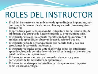 ROLES DEL INSTRUCTOR
 El rol del instructor en los ambientes de aprendizaje es importante, por
que cambia la manera de dictar sus clases que era de forma magistral.
Por que Ya:
 El aprendizaje pasa de las manos del instructor a las del estudiante, de
tal manera que éste pueda hacerse cargo de su propio aprendizaje.
 El instructor está continuamente monitoreando la aplicación en el
ambiente de aprendizaje, observando qué funcionó y qué no.
 El instructor deja de pensar que tiene que hacerlo todo y da a sus
estudiantes la parte más importante.
 El instructor se vuelve estudiante al aprender cómo los estudiantes
aprenden, lo que le permite determinar cuál es la mejor manera en que
puede facilitarles el aprendizaje.
 El instructor se convierte en un proveedor de recursos y en un
participante de las actividades de aprendizaje.
 El instructor es visto por los estudiantes más que como un experto,
como un asesor o colega.
 