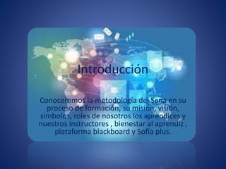 Introducción
Conoceremos la metodología del Sena en su
proceso de formación, su misión, visión,
símbolos, roles de nosotros los aprendices y
nuestros instructores , bienestar al aprendiz ,
plataforma blackboard y Sofía plus.
 