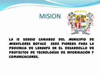 MISION


La IE Sergio Camargo del Municipio de
Miraflores Boyacá será pionera para la
Provincia de Lengupá en el desarrollo de
Proyectos de Tecnologías de Información y
comunicaciones.
 