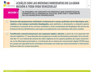 ¿CUÁLES SON LAS MEDIDAS INMEDIATAS DE LA GRAN
                 MISIÓN A TODA VIDA VENEZUELA?
                                                                                                              48




    DECISIÓN 1:            SE APRUEBA UN CONJUNTO DE MEDIDAS QUE GARANTIZAN EL
                           AUMENTO DE LA PRESENCIA POLICIAL EFECTIVA Y CONSTANTE
                           EN LOS MUNICIPIOS PRIORIZADOS


        Dotación del equipamiento individual e institucional a cuerpos policiales de los Municipios prio-
        rizados y a los cuerpos nacionales desplegados, para optimizar su desempeño. La dotación apunta
        a fortalecer el aumento de los servicios señalados y viene acompañada del despliegue del servicio de
        Asistencia Técnica del Ministerio, para lograr el acoplamiento a los estándares del nuevo modelo.

        Tecnificación comunicacional para una respuesta rápida y efectiva, a partir de: a) la expansión del
        número telefónico 171 para llamadas de emergencia en todos los Municipios priorizados, b) la articula-
        ción del 171 a un sistema de cámaras de video-vigilancia en los espacios públicos de mayor concurren-
        cia, en los Municipios priorizados y, c) la dotación de un sistema de comunicación digital (TETRA) para
        los cuerpos de seguridad de los municipios priorizados, de modo que exista articulación e información
        fluida en todos los cuerpos de policía.




Capítulo VIII • MEDIDAS INMEDIATAS
 