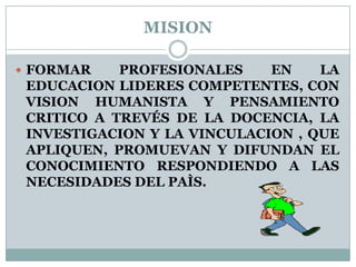 MISIONFORMAR PROFESIONALES EN LA EDUCACION LIDERES COMPETENTES, CON VISION HUMANISTA Y PENSAMIENTO CRITICO A TREVÉS DE LA DOCENCIA, LA INVESTIGACION Y LA VINCULACION , QUE APLIQUEN, PROMUEVAN Y DIFUNDAN EL CONOCIMIENTO RESPONDIENDO A LAS NECESIDADES DEL PAÌS.