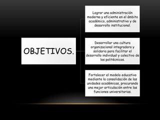 Lograr una administración
moderna y eficiente en el ámbito
académico, administrativo y de
desarrollo institucional.

OBJETIVOS.

Desarrollar una cultura
organizacional integradora y
solidaria para facilitar el
desarrollo individual y colectivo de
los politécnicos.

Fortalecer el modelo educativo
mediante la consolidación de las
unidades académicas, procurando
una mejor articulación entre las
funciones universitarias.

 
