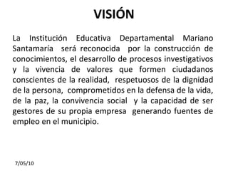 VISIÓN La Institución Educativa Departamental Mariano Santamaría  será reconocida  por la construcción de conocimientos, el desarrollo de procesos investigativos y la vivencia de valores que formen ciudadanos conscientes de la realidad,  respetuosos de la dignidad de la persona,  comprometidos en la defensa de la vida, de la paz, la convivencia social  y la capacidad de ser gestores de su propia empresa  generando fuentes de empleo en el municipio. 