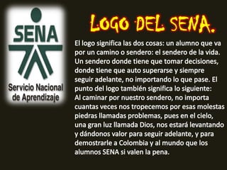 LOGO DEL SENA.El logo significa las dos cosas: un alumno que va por un camino o sendero: el sendero de la vida. Un sendero donde tiene que tomar decisiones, donde tiene que auto superarse y siempre seguir adelante, no importando lo que pase. El punto del logo también significa lo siguiente:Al caminar por nuestro sendero, no importa cuantas veces nos tropecemos por esas molestas piedras llamadas problemas, pues en el cielo, una gran luz llamada Dios, nos estará levantando y dándonos valor para seguir adelante, y para demostrarle a Colombia y al mundo que los alumnos SENA si valen la pena.