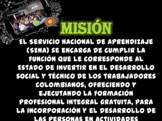MisiónEl Servicio Nacional de Aprendizaje (SENA) se encarga de cumplir la función que le corresponde al Estado de invertir en el desarrollo social y técnico de los trabajadores colombianos, ofreciendo y ejecutando la Formación Profesional Integral gratuita, para la incorporación y el desarrollo de las personas en actividades productivas que contribuyan al desarrollo social, económico y tecnológico del país.