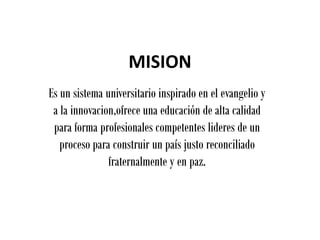 MISION
Es un sistema universitario inspirado en el evangelio y
 a la innovacion,ofrece una educación de alta calidad
 para forma profesionales competentes lideres de un
   proceso para construir un país justo reconciliado
               fraternalmente y en paz.
 