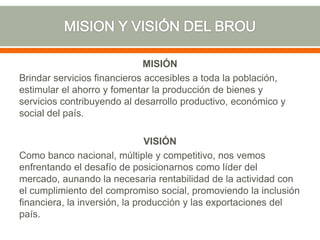 MISIÓN
Brindar servicios financieros accesibles a toda la población,
estimular el ahorro y fomentar la producción de bienes y
servicios contribuyendo al desarrollo productivo, económico y
social del país.
VISIÓN
Como banco nacional, múltiple y competitivo, nos vemos
enfrentando el desafío de posicionarnos como líder del
mercado, aunando la necesaria rentabilidad de la actividad con
el cumplimiento del compromiso social, promoviendo la inclusión
financiera, la inversión, la producción y las exportaciones del
país.
 