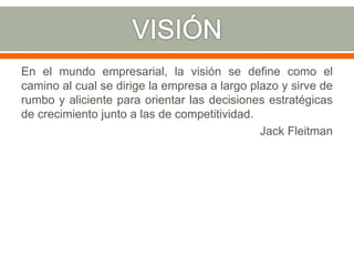 En el mundo empresarial, la visión se define como el
camino al cual se dirige la empresa a largo plazo y sirve de
rumbo y aliciente para orientar las decisiones estratégicas
de crecimiento junto a las de competitividad.
Jack Fleitman
 