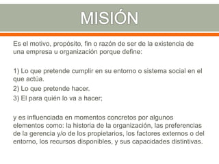 Es el motivo, propósito, fin o razón de ser de la existencia de
una empresa u organización porque define:
1) Lo que pretende cumplir en su entorno o sistema social en el
que actúa.
2) Lo que pretende hacer.
3) El para quién lo va a hacer;
y es influenciada en momentos concretos por algunos
elementos como: la historia de la organización, las preferencias
de la gerencia y/o de los propietarios, los factores externos o del
entorno, los recursos disponibles, y sus capacidades distintivas.
 