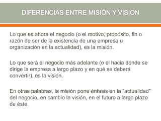 Lo que es ahora el negocio (o el motivo, propósito, fin o
razón de ser de la existencia de una empresa u
organización en la actualidad), es la misión.
Lo que será el negocio más adelante (o el hacia dónde se
dirige la empresa a largo plazo y en qué se deberá
convertir), es la visión.
En otras palabras, la misión pone énfasis en la "actualidad"
del negocio, en cambio la visión, en el futuro a largo plazo
de éste.
 