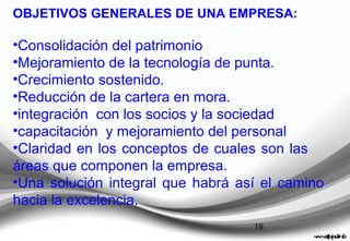 19
OBJETIVOS GENERALES DE UNA EMPRESA:
•Consolidación del patrimonio
•Mejoramiento de la tecnología de punta.
•Crecimiento sostenido.
•Reducción de la cartera en mora.
•integración con los socios y la sociedad
•capacitación y mejoramiento del personal
•Claridad en los conceptos de cuales son las
áreas que componen la empresa.
•Una solución integral que habrá así el camino
hacia la excelencia.
 
