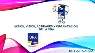 MISION, VISION, ACTIDADES Y ORGANIZACIÓN
DE LA ONA
S1. FLOR GARCIA
 