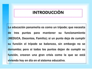 La educación panameña es como un trípode; que necesita
de tres puntos para mantener su funcionamiento
(MEDUCA, Docentes, Familia); si un punto deja de cumplir
su función el trípode se balancea, sin embargo no se
derrumba; pero si todos los puntos dejan de cumplir su
función, crearan una gran crisis como la que se está
viviendo hoy en día en el sistema educativo.
INTRODUCCIÒN
 