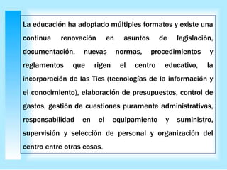La educación ha adoptado múltiples formatos y existe una
continua renovación en asuntos de legislación,
documentación, nuevas normas, procedimientos y
reglamentos que rigen el centro educativo, la
incorporación de las Tics (tecnologías de la información y
el conocimiento), elaboración de presupuestos, control de
gastos, gestión de cuestiones puramente administrativas,
responsabilidad en el equipamiento y suministro,
supervisión y selección de personal y organización del
centro entre otras cosas.
 
