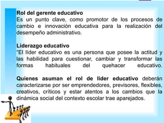 Rol del gerente educativo
Es un punto clave, como promotor de los procesos de
cambio e innovación educativa para la realización del
desempeño administrativo.
Liderazgo educativo
“El líder educativo es una persona que posee la actitud y
las habilidad para cuestionar, cambiar y transformar las
formas habituales del quehacer educativo.
Quienes asuman el rol de líder educativo deberán
caracterizarse por ser emprendedores, previsores, flexibles,
creativos, críticos y estar atentos a los cambios que la
dinámica social del contexto escolar trae aparejados.
 