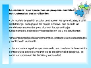 La escuela que queremos se propone cambios
estructurales desarrollando:
• Un modelo de gestión escolar centrado en los aprendizajes; a partir
del liderazgo pedagógico del equipo directivo, que permita las
condiciones necesarias para alcanzar los aprendizajes
fundamentales, deseables y necesarios en las y los estudiantes
•Una organización escolar democrática, pertinente a las necesidades
y contexto de la escuela.
• Una escuela acogedora que desarrolle una convivencia democrática
e intercultural entre los integrantes de su comunidad educativa, así
como un vínculo con las familias y comunidad.
 