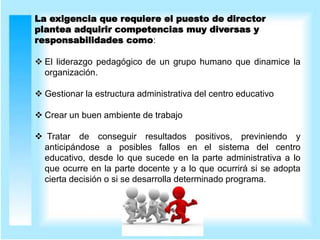La exigencia que requiere el puesto de director
plantea adquirir competencias muy diversas y
responsabilidades como:
 El liderazgo pedagógico de un grupo humano que dinamice la
organización.
 Gestionar la estructura administrativa del centro educativo
 Crear un buen ambiente de trabajo
 Tratar de conseguir resultados positivos, previniendo y
anticipándose a posibles fallos en el sistema del centro
educativo, desde lo que sucede en la parte administrativa a lo
que ocurre en la parte docente y a lo que ocurrirá si se adopta
cierta decisión o si se desarrolla determinado programa.
 