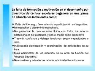 La falta de formación y motivación en el desempeño por
directivos de centros escolares degenera en una gama
de situaciones ineficientes como:
 Falta de liderazgo, favoreciendo la participación en la gestión.
No escuchar y discernir lo escuchado.
No garantizar la comunicación fluida con todos los actores
institucionales de la escuela y con el medio socio productivo
Trasmitir confianza y delegar funciones según capacidades y
roles.
Inadecuada planificación y coordinación de actividades de su
área.
Mala administrar de los recursos de su área en función del
Proyecto Educativo.
No coordinar y orientar las labores administrativas docentes.
 