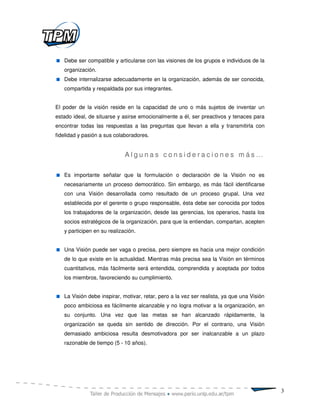 Debe ser compatible y articularse con las visiones de los grupos e individuos de la
   organización.
   Debe internalizarse adecuadamente en la organización, además de ser conocida,
   compartida y respaldada por sus integrantes.


El poder de la visión reside en la capacidad de uno o más sujetos de inventar un
estado ideal, de situarse y asirse emocionalmente a él, ser preactivos y tenaces para
encontrar todas las respuestas a las preguntas que llevan a ella y transmitirla con
fidelidad y pasión a sus colaboradores.


                             Algunas consideraciones más…

   Es importante señalar que la formulación o declaración de la Visión no es
   necesariamente un proceso democrático. Sin embargo, es más fácil identificarse
   con una Visión desarrollada como resultado de un proceso grupal. Una vez
   establecida por el gerente o grupo responsable, ésta debe ser conocida por todos
   los trabajadores de la organización, desde las gerencias, los operarios, hasta los
   socios estratégicos de la organización, para que la entiendan, compartan, acepten
   y participen en su realización.


   Una Visión puede ser vaga o precisa, pero siempre es hacia una mejor condición
   de lo que existe en la actualidad. Mientras más precisa sea la Visión en términos
   cuantitativos, más fácilmente será entendida, comprendida y aceptada por todos
   los miembros, favoreciendo su cumplimiento.


   La Visión debe inspirar, motivar, retar, pero a la vez ser realista, ya que una Visión
   poco ambiciosa es fácilmente alcanzable y no logra motivar a la organización, en
   su conjunto. Una vez que las metas se han alcanzado rápidamente, la
   organización se queda sin sentido de dirección. Por el contrario, una Visión
   demasiado ambiciosa resulta desmotivadora por ser inalcanzable a un plazo
   razonable de tiempo (5 - 10 años).




                                                                                            3
 