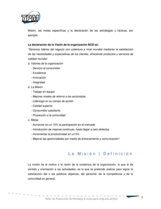 Misión, las metas específicas y la declaración de las estrategias y tácticas, por
ejemplo:


La declaración de la Visión de la organización BCD es:
"Seremos líderes del negocio con cobertura a nivel mundial mediante la satisfacción
de las necesidades y expectativas de los clientes, ofreciendo productos y servicios de
calidad mundial.
a. Valores de la organización
  - Servicio al consumidor
  - Excelencia
  - Innovación
  - Integridad
b. La Misión
  - Trabajo en equipo
  - Mejores niveles de retorno a los accionistas
  - Liderazgo en su campo de acción
  - Calidad superior
  - Consumidor satisfecho
  - Proyección a la comunidad
c. Metas
  - Aumentar en un 10% la participación en el mercado
  - Introducción de mejoras continuas, hasta llegar a cero defectos
  - Incrementar la productividad en un 5%
  - Mejorar las oportunidades por medio de entrenamiento y comunicación".




                                 La Misión | Definición

La misión es el motivo o la razón de la existencia de la organización, lo que le da
sentido y orientación a las actividades; es lo que se pretende realizar para lograr la
satisfacción del o los públicos objetivos, del personal, de la competencia y de la
comunidad en general.




                                                                                         5
 