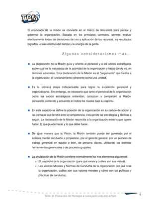 El enunciado de la misión se convierte en el marco de referencia para pensar y
gobernar la organización. Basada en los principios correctos, permite evaluar
efectivamente todas las decisiones de uso y aplicación de los recursos, los resultados
logrados, el uso efectivo del tiempo y la energía de la gente.


                             Algunas consideraciones más…

   La declaración de la Misión guía y orienta al personal y a los socios estratégicos
   sobre cuál es la naturaleza de la actividad de la organización y hacia dónde va, en
   términos concretos. Esta declaración de la Misión es el "pegamento" que facilita a
   la organización el funcionamiento coherente como una unidad.


   Es la primera etapa indispensable para lograr la excelencia gerencial y
   organizacional. Sin embargo, es necesario que tanto el personal de la organización
   como los socios estratégicos entiendan, conozcan y compartan la Misión,
   pensando, sintiendo y actuando en todos los niveles bajo su espíritu.


   En este aspecto se define la posición de la organización en su campo de acción y
   las ventajas que tendrá ante la competencia, incluyendo las estrategias y tácticas a
   seguir. La declaración de la Misión reconcilia a la organización entre lo que quiere
   hacer, lo que puede hacer y lo que debe hacer.


   De igual manera que la Visión, la Misión también puede ser generada por el
   análisis mental del dueño o propietario, por el gerente general, por un proceso de
   trabajo gerencial en equipo o bien, de persona claves, utilizando las distintas
   herramientas gerenciales o de procesos grupales.


   La declaración de la Misión contiene normalmente los tres elementos siguientes:
         El propósito de la organización (para qué existe y cuáles son sus metas).
         Los valores Morales y Normas de Conducta de la organización (en qué cree
         la organización, cuáles son sus valores morales y cómo son las políticas y
         prácticas de conducta).




                                                                                          6
 