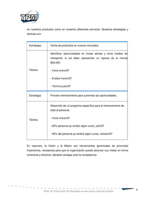 en nuestros productos como en nuestros diferentes servicios. Nuestras estrategias y
tácticas son:



 Estrategia:        Venta de productos en nuevos mercados.


                    Identificar oportunidades en líneas aéreas y otros medios de
                    transporte, lo cal debe representar un ingreso de al menos
                    $50,000.

 Táctica:           - Inicia enero/97

                    - Evalúa marzo/97

                    - Termina julio/97


 Estrategia:        Proveer entrenamiento para aumentar las oportunidades.


                    Desarrollo de un programa específico para el entrenamiento de
                    todo el personal.

                    - Inicia marzo/97
 Táctica:

                    - 60% personal ya recibió algún curso, julio/97


                    - 90% del personal ya recibió algún curso, octubre/97



En resumen, la Visión y la Misión son herramientas gerenciales de primordial
importancia, necesarias para que la organización pueda alcanzar sus metas en forma
coherente y eficiente, dándole ventajas ante la competencia.




                                                                                      8
 