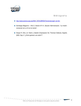 Bibliografía

http://www.science.oas.org/OEA_GTZ/LIBROS/Terremoto/cap3_ter.htm


Estrategia Magazine – Año 2, Edición Nº 41, Sección Administración. “La misión:
comenzar con un fin en la mente”.


Sergio R. Ortiz, en Visión y Gestión Empresarial. Ed. Thomson Editores, España
2003. Cap. 2 “¿Cómo generar una visión?”.




                                                                                  9
 
