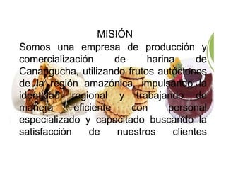 MISIÓN 
Somos una empresa de producción y 
comercialización de harina de 
Canangucha, utilizando frutos autóctonos 
de la región amazónica, impulsando la 
identidad regional y trabajando de 
manera eficiente con personal 
especializado y capacitado buscando la 
satisfacción de nuestros clientes 
 