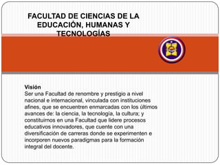 FACULTAD DE CIENCIAS DE LA
EDUCACIÓN, HUMANAS Y
TECNOLOGÍAS
Visión
Ser una Facultad de renombre y prestigio a nivel
nacional e internacional, vinculada con instituciones
afines, que se encuentren enmarcadas con los últimos
avances de: la ciencia, la tecnología, la cultura; y
constituirnos en una Facultad que lidere procesos
educativos innovadores, que cuente con una
diversificación de carreras donde se experimenten e
incorporen nuevos paradigmas para la formación
integral del docente.