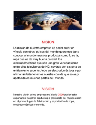 MISION
La misión de nuestra empresa es poder crear un
vínculo con otros países del mundo queremos dar a
conocer al mundo nuestros productos como lo es la,
ropa que es de muy buena calidad, los
electrodomésticos que son una gran variedad como
entre ellos televisores de HD, neveras con sistema de
enfriamiento superior, todo en electrodomésticos y por
ultimo también tenemos nuestra comida que es muy
apetecida en muchas partes del mundo.
VISION
Nuestra visión como empresa es al año 2020 poder estar
exportando nuestros productos a gran parte del mundo estar
en el primer lugar de fabricación y exportación de ropa,
electrodomésticos y comida.