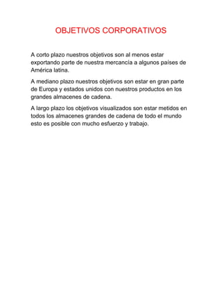 OBJETIVOS CORPORATIVOS
A corto plazo nuestros objetivos son al menos estar
exportando parte de nuestra mercancía a algunos países de
América latina.
A mediano plazo nuestros objetivos son estar en gran parte
de Europa y estados unidos con nuestros productos en los
grandes almacenes de cadena.
A largo plazo los objetivos visualizados son estar metidos en
todos los almacenes grandes de cadena de todo el mundo
esto es posible con mucho esfuerzo y trabajo.