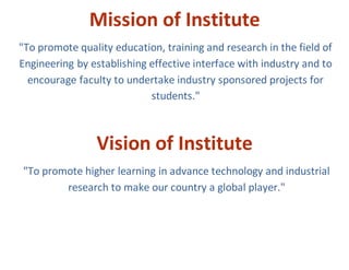 Mission of Institute
"To promote quality education, training and research in the field of
Engineering by establishing effective interface with industry and to
encourage faculty to undertake industry sponsored projects for
students."
Vision of Institute
"To promote higher learning in advance technology and industrial
research to make our country a global player."
 