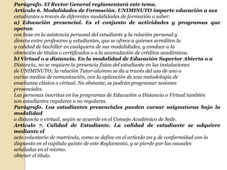 Parágrafo. El Rector General reglamentará este tema.
Artículo 6. Modalidades de Formación. UNIMINUTO imparte educación a sus
estudiantes a través de diferentes modalidades de formación a saber:
a) Educación presencial. Es el conjunto de actividades y programas que
operan
con base en la asistencia personal del estudiante y la relación personal y
directa entre profesores y estudiantes, que se ofrece a quienes acrediten la
9 calidad de bachiller en cualquiera de sus modalidades, y conduce a la
obtención de títulos o certificados o a la acumulación de créditos académicos.
b) Virtual o a distancia. En la modalidad de Educación Superior Abierta o a
Distancia, no se requiere la presencia física del estudiante en las instalaciones
de UNIMINUTO; la relación Tutor-alumno se da a través del uso de uno o
varios medios de comunicación, con la aplicación de una metodología de
enseñanza clásica o virtual. No obstante, se podrán programar sesiones
presenciales.
Las personas inscritas en los programas de Educación a Distancia o Virtual también
son estudiantes regulares o no regulares.
Parágrafo. Los estudiantes presenciales pueden cursar asignaturas bajo la
modalidad
a distancia o virtual, según se acuerde en el Consejo Académico de Sede.
Artículo 7. Calidad de Estudiante. La calidad de estudiante se adquiere
mediante el
acto voluntario de matrícula, como se define en el artículo 20 y de conformidad con lo
dispuesto en el capítulo quinto de este Reglamento, y se pierde por las causales
señaladas en el mismo.
obtener el título.
 