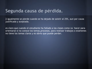 Segunda causa de pérdida.
2.igualmente se pierde cuando se ha dejado de asistir al 25%, aun por causa
justificada y aceptada.
es claro que cuando el estudiante ha fallado a las clases como va hacer para
orientarse si no conoce los temas,procesos, para realizar trabajos o exámenes
no tiene los temas claros y es obvio que puede perder.
 