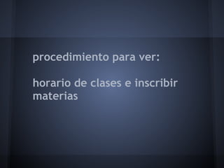 procedimiento para ver:
horario de clases e inscribir
materias
 