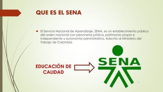 QUE ES EL SENA
 El Servicio Nacional de Aprendizaje, SENA, es un establecimiento público
del orden nacional con personerí...