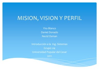 MISION, VISION Y PERFIL  Yira Blanco Daniel Donado Necid Osman Introducción a la  Ing. Sistemas Grupo: 04 Universidad Popular del Cesar 2011 