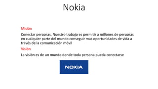 Nokia
Misión
Conectar personas. Nuestro trabajo es permitir a millones de personas
en cualquier parte del mundo conseguir mas oportunidades de vida a
través de la comunicación móvil
Visión
La visión es de un mundo donde toda persona pueda conectarse
 
