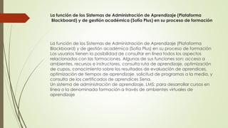 La función de los Sistemas de Administración de Aprendizaje (Plataforma
Blackboard) y de gestión académica (Sofía Plus) en su proceso de formación
La función de los Sistemas de Administración de Aprendizaje (Plataforma
Blackboard) y de gestión académica (Sofía Plus) en su proceso de formación
Los usuarios tienen la posibilidad de consultar en línea todos los aspectos
relacionados con las formaciones. Algunas de sus funciones son; acceso a
ambientes, recursos e instructores, consulta ruta de aprendizaje, optimización
de cupos, conocimiento sobre los resultados de evaluación de aprendices,
optimización de tiempos de aprendizaje, solicitud de programas a la media, y
consulta de los certificados de aprendices Sena.
Un sistema de administración de aprendizaje, LMS: para desarrollar cursos en
línea o la denominada formación a través de ambientes virtuales de
aprendizaje
 