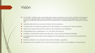 Visión
 En el 2020, el SENA será una Entidad de clase mundial en formación profesional integral y
en el uso y apropiación de tecnología e innovación al servicio de personas y empresas;
habrá contribuido decisivamente a incrementar la competitividad de Colombia a través
de:
 Aportes relevantes a la productividad de las empresas.
 Contribución a la efectiva generación de empleo y la superación de la pobreza.
 Aporte de fuerza laboral innovadora a las empresas y las regiones.
 Integralidad de sus egresados y su vocación de servicio.
 Calidad y estándares internacionales de su formación profesional integral.
 Incorporación de las últimas tecnologías en las empresas y en la formación profesional
integral.
 Estrecha relación con el sector educativo (media y superior).
 Excelencia en la gestión de sus recursos (humanos, físicos, tecnológicos y financieros).
 