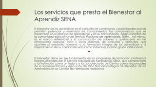 Los servicios que presta el Bienestar al
Aprendiz SENA
El bienestar de los aprendices es el conjunto de condiciones y posibilidades que les
permiten potenciar y maximizar los conocimientos, las competencias que se
desarrollan en el proceso de aprendizaje y en su participación, como miembro de
la comunidad educativa del Servicio Nacional de Aprendizaje, SENA. Así mismo,
es el marco referencial y la construcción de saberes y quehaceres en las
dimensiones psíquica, física y social además, de actitudes y aptitudes, que
apunten al desarrollo humano, a la formación integral de los aprendices y al
mejoramiento de su calidad de vida como individuos y como grupo institucional.

El bienestar debe ser eje fundamental en los programas de formación profesional
integral ofrecidos por el Servicio Nacional de Aprendizaje, SENA, que compromete
a la institución como un todo y a los Subdirectores de Centro como responsables
de la implementación y ejecución del Plan Nacional Integral de Bienestar de los
Aprendices en los Centros de Formación Profesional
 