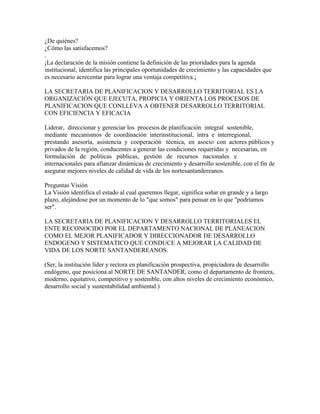 ¿De quiénes?
¿Cómo las satisfacemos?
.
¡La declaración de la misión contiene la definición de las prioridades para la agenda
institucional, identifica las principales oportunidades de crecimiento y las capacidades que
es necesario acrecentar para lograr una ventaja competitiva.¡

LA SECRETARIA DE PLANIFICACION Y DESARROLLO TERRITORIAL ES LA
ORGANIZACIÓN QUE EJECUTA, PROPICIA Y ORIENTA LOS PROCESOS DE
PLANIFICACION QUE CONLLEVA A OBTENER DESARROLLO TERRITORIAL
CON EFICIENCIA Y EFICACIA

Liderar, direccionar y gerenciar los procesos de planificación integral sostenible,
mediante mecanismos de coordinación interinstitucional, intra e interregional,
prestando asesoría, asistencia y cooperación técnica, en asocio con actores públicos y
privados de la región, conducentes a generar las condiciones requeridas y necesarias, en
formulación de políticas públicas, gestión de recursos nacionales e
internacionales para afianzar dinámicas de crecimiento y desarrollo sostenible, con el fin de
asegurar mejores niveles de calidad de vida de los nortesantandereanos.

Preguntas Visión
La Visión identifica el estado al cual queremos llegar, significa soñar en grande y a largo
plazo, alejándose por un momento de lo "que somos" para pensar en lo que "podríamos
ser".

LA SECRETARIA DE PLANIFICACION Y DESARROLLO TERRITORIALES EL
ENTE RECONOCIDO POR EL DEPARTAMENTO NACIONAL DE PLANEACION
COMO EL MEJOR PLANIFICADOR Y DIRECCIONADOR DE DESARROLLO
ENDOGENO Y SISTEMATICO QUE CONDUCE A MEJORAR LA CALIDAD DE
VIDA DE LOS NORTE SANTANDEREANOS.

(Ser, la institución líder y rectora en planificación prospectiva, propiciadora de desarrollo
endógeno, que posiciona al NORTE DE SANTANDER, como el departamento de frontera,
moderno, equitativo, competitivo y sostenible, con altos niveles de crecimiento económico,
desarrollo social y sustentabilidad ambiental.)
 
