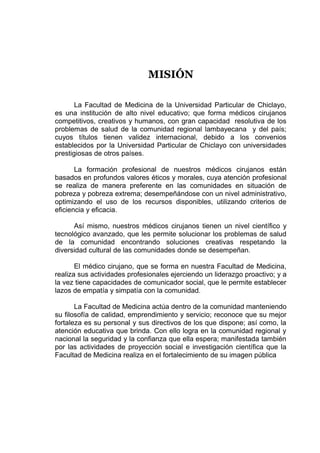 MISIÓN
La Facultad de Medicina de la Universidad Particular de Chiclayo,
es una institución de alto nivel educativo; que forma médicos cirujanos
competitivos, creativos y humanos, con gran capacidad resolutiva de los
problemas de salud de la comunidad regional lambayecana y del país;
cuyos títulos tienen validez internacional, debido a los convenios
establecidos por la Universidad Particular de Chiclayo con universidades
prestigiosas de otros países.
La formación profesional de nuestros médicos cirujanos están
basados en profundos valores éticos y morales, cuya atención profesional
se realiza de manera preferente en las comunidades en situación de
pobreza y pobreza extrema; desempeñándose con un nivel administrativo,
optimizando el uso de los recursos disponibles, utilizando criterios de
eficiencia y eficacia.
Así mismo, nuestros médicos cirujanos tienen un nivel científico y
tecnológico avanzado, que les permite solucionar los problemas de salud
de la comunidad encontrando soluciones creativas respetando la
diversidad cultural de las comunidades donde se desempeñan.
El médico cirujano, que se forma en nuestra Facultad de Medicina,
realiza sus actividades profesionales ejerciendo un liderazgo proactivo; y a
la vez tiene capacidades de comunicador social, que le permite establecer
lazos de empatía y simpatía con la comunidad.
La Facultad de Medicina actúa dentro de la comunidad manteniendo
su filosofía de calidad, emprendimiento y servicio; reconoce que su mejor
fortaleza es su personal y sus directivos de los que dispone; así como, la
atención educativa que brinda. Con ello logra en la comunidad regional y
nacional la seguridad y la confianza que ella espera; manifestada también
por las actividades de proyección social e investigación científica que la
Facultad de Medicina realiza en el fortalecimiento de su imagen pública
 