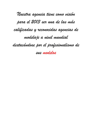 Nuestra agencia tiene como visión
para el 2013 ser una de las más
calificadas y reconocidas agencias de
modelaje a nivel mundial
destacándose por el profesionalismo de
sus modelos